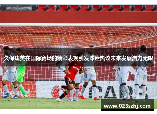 久保建英在国际赛场的精彩表现引发球迷热议未来发展潜力无限