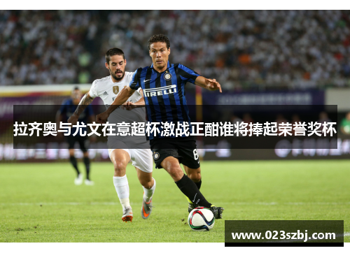 拉齐奥与尤文在意超杯激战正酣谁将捧起荣誉奖杯