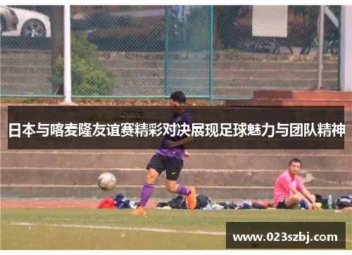日本与喀麦隆友谊赛精彩对决展现足球魅力与团队精神